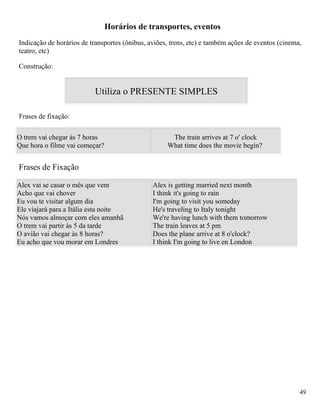 Horários de transportes, eventos
Indicação de horários de transportes (ônibus, aviões, trens, etc) e também ações de eventos (cinema,
teatro, etc)

Construção:


                          Utiliza o PRESENTE SIMPLES

Frases de fixação:

O trem vai chegar às 7 horas                         The train arrives at 7 o' clock
Que hora o filme vai começar?                       What time does the movie begin?


Frases de Fixação

Alex vai se casar o mês que vem                Alex is getting married next month
Acho que vai chover                            I think it's going to rain
Eu vou te visitar algum dia                    I'm going to visit you someday
Ele viajará para a Itália esta noite           He's traveling to Italy tonight
Nós vamos almoçar com eles amanhã              We're having lunch with them tomorrow
O trem vai partir às 5 da tarde                The train leaves at 5 pm
O avião vai chegar às 8 horas?                 Does the plane arrive at 8 o'clock?
Eu acho que vou morar em Londres               I think I'm going to live en London




                                                                                                   49
 