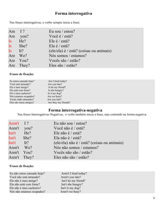 Forma interrogativa

Nas frases interrogativas, o verbo sempre inicia a frase:

Am       I?                    Eu sou / estou?
Are      you?                  Você é / está?
Is      He?                    Ele é / está?
Is      She?                   Ela é / está?
Is      It?                    (ele/ela) é / está? (coisas ou animais)
Are     We?                    Nós somos / estamos?
Are     You?                   Vocês são / estão?
Are     They?                  Eles são / estão?
Frases de fixação:

Eu estou cansado hoje?         Am I tired today?
Você está atrasado?           Are you late?
Ele é meu amigo?               Is he my friend?
Ela está com fome?             Is she hungry?
Ele é meu cachorro?           Is it my dog?
Nós estamos ocupados?         Are we busy?
Vocês estão atrasados?        Are you late?
Eles são meus amigos?         Are they my friends?


                               Forma interrogativa-negativa
      Nas frases Interrogativas-Negativas, o verbo também inicia a frase, mas contraído na forma negativa:

Aren't I ?                         Eu não sou / estou?
Aren't you?                        Você não é / está?
Isn't  He?                         Ele não é / está?
Isn't  She?                        Ela não é / está?
Isn't  It?                         (ele/ela) não é / está? (coisas ou animais)
Aren't We?                         Nós não somos / estamos?
Aren't You?                        Vocês não são / estão?
Aren't They?                       Eles não são / estão?

Frases de fixação:

Eu não estou cansado hoje?                Aren't I tired today?
Você não está atrasado?                  Aren't you late?
Ele não é meu amigo?                      Isn't he my friend?
Ela não está com fome?                    Isn't she hungry?
Ele não é meu cachorro?                  Isn't it my dog?
Nós não estamos ocupados?                Aren't we busy?

                                                                                                             6
 