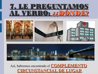 7. LE PREGUNTAMOS
AL VERBO: ¿¿DÓNDE?




Así, habremos encontrado el COMPLEMENTO
     CIRCUNSTANCIAL DE LUGAR .
 