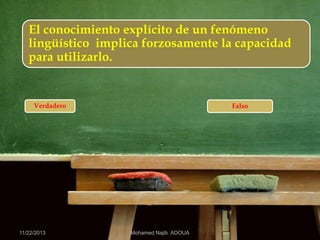 El conocimiento explícito de un fenómeno
lingüístico implica forzosamente la capacidad
para utilizarlo.

Verdadero

11/22/2013

Falso

Mohamed Najib ADOUA

 