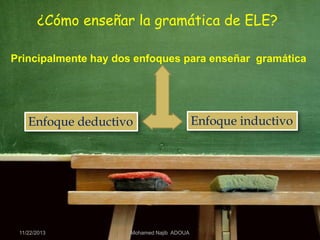 ¿Cómo enseñar la gramática de ELE?
Principalmente hay dos enfoques para enseñar gramática

Enfoque deductivo

11/22/2013

Mohamed Najib ADOUA

Enfoque inductivo

 