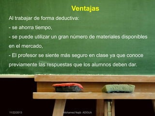 Ventajas
Al trabajar de forma deductiva:
- se ahorra tiempo,
- se puede utilizar un gran número de materiales disponibles
en el mercado,
- El profesor se siente más seguro en clase ya que conoce
previamente las respuestas que los alumnos deben dar.

11/22/2013

Mohamed Najib ADOUA

 
