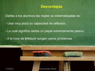 Desventajas
Darles a los alumnos las reglas ya sistematizadas es:
- Usar muy poco su capacidad de reflexión,
- Lo cual significa darles un papel extremamente pasivo.
- A la hora de producir surgen varios problemas

11/22/2013

Mohamed Najib ADOUA

 
