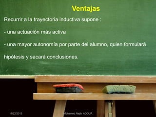 Ventajas
Recurrir a la trayectoria inductiva supone :
- una actuación más activa
- una mayor autonomía por parte del alumno, quien formulará
hipótesis y sacará conclusiones.

11/22/2013

Mohamed Najib ADOUA

 
