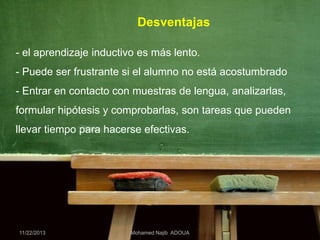 Desventajas
- el aprendizaje inductivo es más lento.
- Puede ser frustrante si el alumno no está acostumbrado

- Entrar en contacto con muestras de lengua, analizarlas,
formular hipótesis y comprobarlas, son tareas que pueden
llevar tiempo para hacerse efectivas.

11/22/2013

Mohamed Najib ADOUA

 