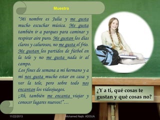 Muestra

“Mi nombre es Julia y me gusta
mucho escuchar música. Me gusta
también ir a parques para caminar y
respirar aire puro. Me gustan los días
claros y calurosos, no me gusta el frío.
Me gustan los partidos de fútbol en
la tele y no me gusta nada ir al
campo.
Los fines de semana a mi hermano y a
mí nos gusta mucho estar en casa y
ver la tele, pero sobre todo nos
encantan los videojuegos.
¡Ah, también me encanta viajar y
conocer lugares nuevos!”…
11/22/2013

Mohamed Najib ADOUA

¿Y a ti, qué cosas te
gustan y qué cosas no?

 