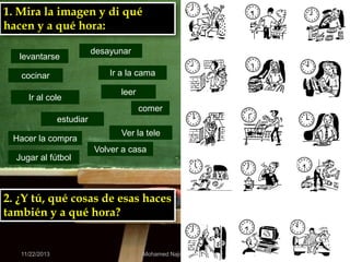 1. Mira la imagen y di qué
hacen y a qué hora:
levantarse

desayunar
Ir a la cama

cocinar
Ir al cole

leer
comer

estudiar
Hacer la compra

Ver la tele
Volver a casa

Jugar al fútbol

2. ¿Y tú, qué cosas de esas haces
también y a qué hora?

11/22/2013

Mohamed Najib ADOUA

 