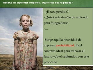 Observa las siguientes imágenes . ¿Qué crees que ha pasado?

- ¿Estará perdida?
- Quizá se trate sólo de un fondo

para fotografiarse
-…

-Surge aquí la necesidad de
expresar probabilidad. Es el
contexto ideal para trabajar el

futuro y/o el subjuntivo con este
propósito.
11/22/2013

Mohamed Najib ADOUA

 