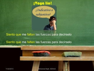 ¡Vaya lío!
¿Indicativo o
subjuntivo?

Siento que me faltan las fuerzas para decírselo
Siento que me falten las fuerzas para decírselo

11/22/2013

Mohamed Najib ADOUA

 