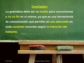 Conclusión:

La gramática debe ser un medio para comunicarse
y no un fin en sí misma, ya que es una herramienta
de comunicación que permite un uso adecuado en
cada contexto concreto según la intención del
hablante.

11/22/2013

Mohamed Najib ADOUA

 