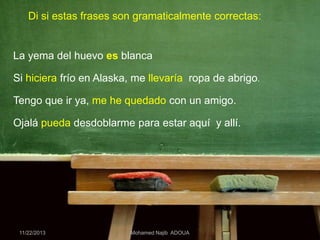 Di si estas frases son gramaticalmente correctas:

La yema del huevo es blanca
Si hiciera frío en Alaska, me llevaría ropa de abrigo.

Tengo que ir ya, me he quedado con un amigo.
Ojalá pueda desdoblarme para estar aquí y allí.

11/22/2013

Mohamed Najib ADOUA

 