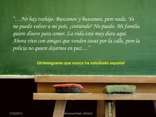 “…No hay trabajo. Buscamos y buscamos, pero nada. Yo
no puedo volver a mi país, ¿entiende? No puedo. Mi familia
quiere dinero para comer. La vida está muy dura aquí.
Ahora vivo con amigos que venden cosas por la calle, pero la
policía no quiere dejarnos en paz…”
Un inmigrante que nunca ha estudiado español

11/22/2013

Mohamed Najib ADOUA

 