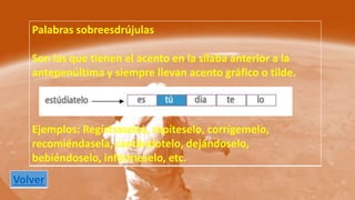 Palabras sobreesdrújulas 
Son las que tienen el acento en la sílaba anterior a la 
antepenúltima y siempre llevan acento gráfico o tilde. 
Ejemplos: Regístraselos, repíteselo, corrígemelo, 
recomiéndasela, cantándotelo, dejándoselo, 
bebiéndoselo, infórmeselo, etc. 
Volver 
 