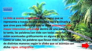 Volver 
La tilde o acento ortográfico es un signo que se 
representa a través de una pequeña línea inclinada y 
que sirve para indicarnos que se debe pronunciar con 
mayor intensidad una sílaba dentro de una palabra. Por 
lo tanto, las palabras con tilde son todas aquellas que 
están acentuadas gráficamente en alguna de sus sílabas. 
Como se sabe, las palabras que llevan tilde se clasifican 
de distintas maneras según la sílaba que se acentúa con 
dicho signo. ortográfico. 
 