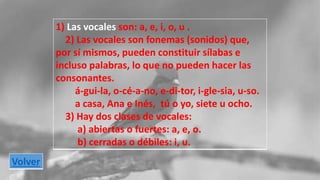 1) Las vocales son: a, e, i, o, u . 
2) Las vocales son fonemas (sonidos) que, 
por sí mismos, pueden constituir sílabas e 
incluso palabras, lo que no pueden hacer las 
consonantes. 
á-gui-la, o-cé-a-no, e-di-tor, i-gle-sia, u-so. 
a casa, Ana e Inés, tú o yo, siete u ocho. 
3) Hay dos clases de vocales: 
a) abiertas o fuertes: a, e, o. 
b) cerradas o débiles: i, u. 
Volver 
 