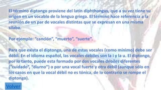 El término diptongo proviene del latín diphthongus, que a su vez tiene su 
origen en un vocablo de la lengua griega. El término hace referencia a la 
reunión de un par de vocales distintas que se expresan en una misma 
sílaba. 
Por ejemplo: “canción”, “muerto”, “suerte”. 
Para que exista el diptongo, una de estas vocales (como mínimo) debe ser 
débil. En el idioma español, las vocales débiles son la i y la u. El diptongo, 
por lo tanto, puede esta formado por dos vocales débiles diferentes 
(“cuidado”, “diurno”) o por una vocal fuerte y otra débil (aunque sólo en 
los casos en que la vocal débil no es tónica, de lo contrario se rompe el 
diptongo). 
Volver 
 
