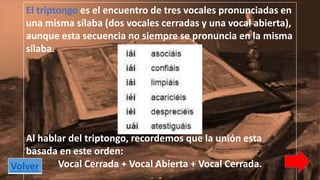 El triptongo es el encuentro de tres vocales pronunciadas en 
una misma sílaba (dos vocales cerradas y una vocal abierta), 
aunque esta secuencia no siempre se pronuncia en la misma 
sílaba. 
Al hablar del triptongo, recordemos que la unión esta 
basada en este orden: 
Volver Vocal Cerrada + Vocal Abierta + Vocal Cerrada. 
 