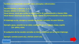 También es importante recordar estos conceptos referenciales: 
Vocales fuertes o abiertas: a, e, o 
Vocales débiles o cerradas: i, u 
Vocal tónica: vocal que recibe la mayor fuerza de pronunciación o tienen tilde. 
Vocal átona: vocal que no recibe la mayor fuerza de pronunciación o no tienen tilde. 
El triptongo se da, siempre y cuando las vocales cerradas no sean tónicas. 
Ejemplo: guau, asociáis (a-so-ciáis), averigüéis (a-ve-ri-güéis), buey, copiéis 
(co- piéis), miau 
Si cualquiera de las vocales cerradas es tónica, entonces ya no existe triptongo. 
Ejemplo: comíais (comí-ais), viviríais (vivirí-ais). 
Volver 
 