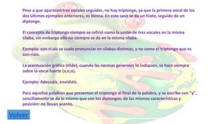 Pese a que aparecen tres vocales seguidas, no hay triptongo, ya que la primera vocal de los 
dos últimos ejemplos anteriores, es tónica. En este caso se da un hiato, seguido de un 
diptongo. 
El concepto de triptongo siempre se refirió como la unión de tres vocales en la misma 
sílaba, sin embargo ello no siempre se da en la misma sílaba. 
Ejemplo: son-ri-aís se suele pronunciar en sílabas distintas, y no como el triptongo que es 
son-riáis. 
La acentuación gráfica (tilde), cuando las normas generales lo indiquen, se hará siempre 
sobre la vocal fuerte (a,e,o). 
Ejemplo: Adecuáis, envidiéis. 
Para aquellas palabras que presentan el triptongo al final de la palabra, y se escribe con "y", 
sencillamente se da lo mismo que con los diptongos, de las mismas características y 
posición: no llevan acento. 
VolveEjremplo: Camagüey, Uruguay, Paraguay. 
 
