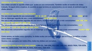 Definición de sílaba cerrada 
Una sílaba cerrada es aquella sílaba que acaba en una consonante. También recibe el nombre de sílaba 
trabada. Da igual cómo empiece, la cuestión es que termine en consonante y no en vocal, al contrario que la 
sílaba abierta. 
Las sílabas cerradas pueden estar formadas: 
Por una vocal seguida de una consonante: EN, EL, AL UN ( o más de una consonante: INS-tru-ye, CONS-pi-ra) 
Por un diptongo seguido de una o más consonantes: HUIR, AUN-QUE 
Por una o más consonantes seguidas de una vocal y acabado todo en una o más consonantes: CAN-TAN- CEN-SAN, 
CONS-TAR, MÁR-TIR, BRIN-CAR 
Por una o más consonantes seguidas de un diptongo y acabado todo en una o más consonantes:, CIEN, 
BUEN,BIEN… CUEN-TOS, CIEN-TOS, VUES-TROS 
Por una o más consonantes seguidas de un triptongo y acabado todo en una o más consonantes: FLUIÁIS, FIÉIS, 
CON-FIÁIS 
Como vemos, en todos estos ejemplos, la sílaba acaba con una consonante, que es lo que las define a todas 
como sílabas cerradas. 
Veamos más ejemplos (en todos ellos, todas las sílabas son cerradas). 
Ejemplos de sílaba cerrada o sílaba trabada: CÁR-CEL, TAR-ZÁN, PES-CAR, CAR–TAS, MUES-TREN, TEN-SIÓN, 
POR-TAL, CHIN-CHAR, TEN-TAR, AL-MAS, HOR-NOS, TIER-NOS 
 