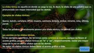 La sílaba tónica es aquella en donde se carga la voz. Es decir, la sílaba de una palabra que es 
pronunciada con mayor intensidad que las demás. 
Ejemplos de sílabas tónicas: 
Queso, balcón, cartelera, difícil, respeto, camiseta, brújula, ámbar, mírame, reloj, Último, 
pared. 
Todas las palabras generalmente poseen una sílaba tónica y las demás son sílabas 
Los acentos en las sílabas tónicas. 
En los ejemplos anteriores, los términos como cartelera o respeto, aunque no lleven el 
acento gráfico, poseen sílabas tónicas en "le" y "pe", respectivamente. Existe una mayor 
carga de la voz en dichas sílabas que en las demás. 
No todas las sílabas tónicas deben llevar el acento gráfico o tilde. 
Volver 
 