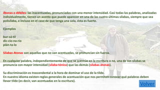Átonas o débiles: las inacentuadas, pronunciadas con una menor intensidad. Casi todas las palabras, analizadas 
individualmente, tienen un acento que puede aparecer en una de las cuatro últimas sílabas, siempre que sea 
polisílaba, e incluso en el caso de que tenga una sola, ésta es fuerte. 
Ejemplos 
bur-sá-til 
dic-cio-na-rio 
plán-ta-lo 
Silabas Atonas son aquellas que no van acentuadas, se pronuncian sin fuerza. 
En cualquier palabra, independientemente de que se acentúe en la escritura o no, una de sus sílabas se 
pronuncia con mayor intensidad (sílaba tónica) que las demás (sílabas átonas). 
Su discriminación es trascendental a la hora de dominar el uso de la tilde. 
En nuestro idioma existen reglas generales de acentuación que nos permiten conocer qué palabras deben 
llevar tilde (es decir, van acentuadas en la escritura). 
