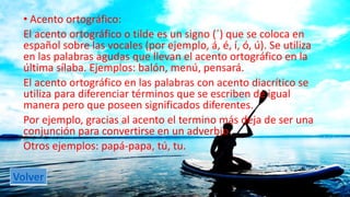 • Acento ortográfico: 
El acento ortográfico o tilde es un signo (´) que se coloca en 
español sobre las vocales (por ejemplo, á, é, í, ó, ú). Se utiliza 
en las palabras agudas que llevan el acento ortográfico en la 
última sílaba. Ejemplos: balón, menú, pensará. 
El acento ortográfico en las palabras con acento diacrítico se 
utiliza para diferenciar términos que se escriben de igual 
manera pero que poseen significados diferentes. 
Por ejemplo, gracias al acento el termino más deja de ser una 
conjunción para convertirse en un adverbio 
Otros ejemplos: papá-papa, tú, tu. 
Volver 
 
