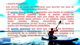 • ACENTO PROSÓDICO: 
Este término es usado ocasionalmente para describir dos tipos de 
características suprasegmentales diferentes: 
• El acento léxico ayuda a segmentar una oración en palabras. 
En el idioma español, donde el acento léxico es 
fonológicamente relevante, sólo una sílaba de cada palabra 
tiene un acento léxico primario (ˈ), en palabras largas puden 
existir acentos léxicos secundarios (ˌ), como 
en simultáneamente [si.mul.ˈta.ne.a.ˌmen.te]). Estos tipos de 
acento son fonológicamente predicitibles. 
• El acento oracional que tiene que ver con los fenómenos 
de entonación y topicalización. Y no es una característica 
propiamente de la palabra sino de la oración completa o el 
enunciado. Puede verse influido por factores pragmáticos. 
Volver 
 