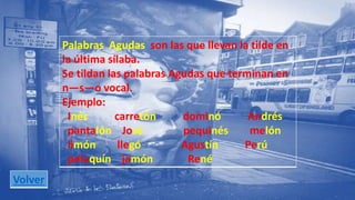 Palabras Agudas son las que llevan la tilde en 
la última sílaba. 
Se tildan las palabras Agudas que terminan en 
n—s—o vocal. 
Ejemplo: 
Inés carretón dominó Andrés 
pantalón José pequinés melón 
limón llegó Agustín Perú 
peluquín jamón René 
Volver 
 