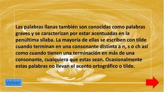 Las palabras llanas también son conocidas como palabras 
graves y se caracterizan por estar acentuadas en la 
penúltima sílaba. La mayoría de ellas se escriben con tilde 
cuando terminan en una consonante distinta a n, s o ch así 
como cuando tienen una terminación en más de una 
consonante, cualquiera que estas sean. Ocasionalmente 
estas palabras no llevan el acento ortográfico o tilde. 
Volver 
 