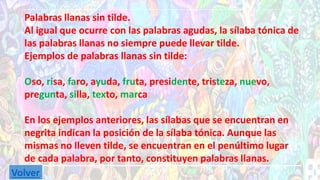 Palabras llanas sin tilde. 
Al igual que ocurre con las palabras agudas, la sílaba tónica de 
las palabras llanas no siempre puede llevar tilde. 
Ejemplos de palabras llanas sin tilde: 
Oso, risa, faro, ayuda, fruta, presidente, tristeza, nuevo, 
pregunta, silla, texto, marca 
En los ejemplos anteriores, las sílabas que se encuentran en 
negrita indican la posición de la sílaba tónica. Aunque las 
mismas no lleven tilde, se encuentran en el penúltimo lugar 
de cada palabra, por tanto, constituyen palabras llanas. 
Volver 
 