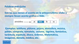 Palabras esdrújulas 
Son las que tienen el acento en la antepenúltima sílaba y 
siempre llevan acento gráfico o tilde. 
Ejemplos: teléfono, plátano, pájaro, atmósfera, música, 
pálido, cómpralo, tómatelo, océano, lágrima, fantástico, 
tarántula, espátula, ábaco, órdenes, Matemática, 
Imágenes, dárselo, médico, etc. 
Volver 
 