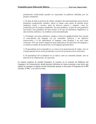 Gramática para Educación Básica. Prof. Lester Aliaga Castillo
gramaticales tradicionales pueden ser expresadas en palabras utilizadas por los
propios estudiantes.
3. Se deja de lado la práctica de utilizar ejemplos descontextualizados para mostrar
fenómenos gramaticales aislados; ahora se toman como punto de partida textos
auténticos orales y escritos, tanto de diversos autores y orígenes, como los
producidos por los propios estudiantes. En otras palabras, se pasa de una gramática
oracional a una gramática de base textual, en la que los fenómenos lingüísticos se
dan en forma auténtica y no artificial y descontextualizada.
4. Al trabajar con textos auténticos, siempre se busca la significatividad. Esto vincula
el conocimiento del lenguaje con los contenidos valóricos y los objetivos
transversales y le da importancia al lenguaje como facultad y no solo como
estructura. Por este motivo adquieren gran importancia las funciones del lenguaje y
se atenúa el estudio de las funciones en el lenguaje (gramaticales).
5. El aprendizaje de la ortografía no se centra en la memorización de reglas, sino en
el mejoramiento de los textos producidos a través de la práctica de la reescritura.
6. El aprendizaje del vocabulario no se enfoca como un contenido aislado, sino en
función de la comprensión y la expresión.
La manera moderna de enseñar Gramática la veremos en el semestre de Didáctica del
Lenguaje y la Comunicación, donde haremos referencia en varias ocasiones a este texto, que
sugiero lo consigan en alguna escuela focalizada, porque se hizo para el Programa de la 900
escuelas, P-900, y no está a la venta.
 