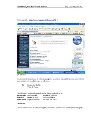 Gramática para Educación Básica. Prof. Lester Aliaga Castillo
(Sitio sugerido: http://www.rinconcastellano.com/tl/ )
LA FRASE
Es un conjunto organizado de palabras que posee un sentido incompleto y tiene como núcleo
a un sustantivo, a un adjetivo y a un adverbio.
Ej: Región del Biobío
Valle de Paicaví
Clasificación: atendiendo a su núcleo las frases se clasifican en:
Sustantivas: una linda flor región de los lagos
Adjetivas: limpio de alma demasiado fácil
Adverbiales. Lejos de mi casa tan lejos, tan cerca
La oración
Unidad comunicativa de sentido completo que tiene a lo menos una forma verbal conjugada.
 