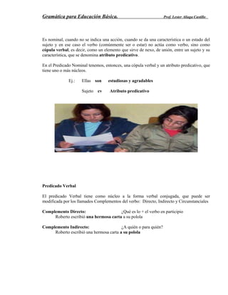 Gramática para Educación Básica. Prof. Lester Aliaga Castillo
Es nominal, cuando no se indica una acción, cuando se da una característica o un estado del
sujeto y en ese caso el verbo (comúnmente ser o estar) no actúa como verbo, sino como
cópula verbal, es decir, como un elemento que sirve de nexo, de unión, entre un sujeto y su
característica, que se denomina atributo predicativo.
En el Predicado Nominal tenemos, entonces, una cópula verbal y un atributo predicativo, que
tiene uno o más núcleos.
Ej.: Ellas son estudiosas y agradables
Sujeto cv Atributo predicativo
Predicado Verbal
El predicado Verbal tiene como núcleo a la forma verbal conjugada, que puede ser
modificada por los llamados Complementos del verbo: Directo, Indirecto y Circunstanciales
Complemento Directo: ¿Qué es lo + el verbo en participio
Roberto escribió una hermosa carta a su polola
Complemento Indirecto: ¿A quién o para quién?
Roberto escribió una hermosa carta a su polola
 