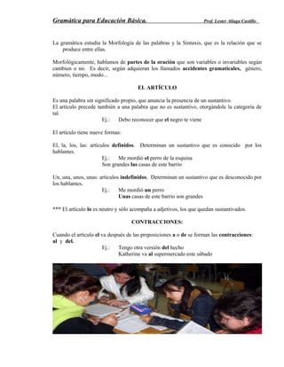 Gramática para Educación Básica. Prof. Lester Aliaga Castillo
La gramática estudia la Morfología de las palabras y la Sintaxis, que es la relación que se
produce entre ellas.
Morfológicamente, hablamos de partes de la oración que son variables o invariables según
cambien o no. Es decir, según adquieran los llamados accidentes gramaticales, género,
número, tiempo, modo...
EL ARTÍCULO
Es una palabra sin significado propio, que anuncia la presencia de un sustantivo.
El artículo precede también a una palabra que no es sustantivo, otorgándole la categoría de
tal.
Ej.: Debo reconocer que el negro te viene
El artículo tiene nueve formas:
El, la, los, las: artículos definidos. Determinan un sustantivo que es conocido por los
hablantes.
Ej.: Me mordió el perro de la esquina
Son grandes las casas de este barrio
Un, una, unos, unas: artículos indefinidos. Determinan un sustantivo que es desconocido por
los hablantes.
Ej.: Me mordió un perro
Unas casas de este barrio son grandes
*** El artículo lo es neutro y sólo acompaña a adjetivos, los que quedan sustantivados.
CONTRACCIONES:
Cuando el artículo el va después de las preposiciones a o de se forman las contracciones:
al y del.
Ej.: Tengo otra versión del hecho
Katherine va al supermercado este sábado
 