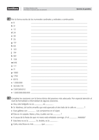 © Editora Moderna Ltda.
Permitida la impresión para uso personal.
Ejercicios de gramática
14 Pon la forma escrita de los numerales cardinales y ordinales a continuación.
a 8
b 3o
c 12
d 24
e 30
f 35
g 15o
h 69
i 101
j 79o
k 90o
l 159
m 548
n 11o
o 7o
p 1000
q 1792
r 8315
s 1.000.000
t 30.548.170
u 7.287.589.012
v 1.000.000.000.005
15 Completa las oraciones con la forma tónica del posesivo más adecuada. Pon especial atención al
nivel de formalidad o informalidad de algunas oraciones.
a Ana, este bolígrafo no es , es .
b Sr. Martínez, ¿el coche amarillo que está aparcado al otro lado de la calle es ?
c Esas galletas son . Las compramos en el súper.
d Ésta es mi carpeta. Mario y Ana, ¿cuáles son las ?
e A causa de la ﬁesta de ayer mi novio está enfadado conmigo. ¿Y el , Mafalda?
f Esta letra no es la Sr. Andrés, es la .
g Carla, esta blusa es más que .
 