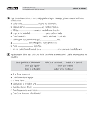 © Editora Moderna Ltda.
Permitida la impresión para uso personal.
Ejercicios de gramática
22 Elige entre el verbo tener o estar, conjugándolos según convenga, para completar las frases a
continuación.
a María suele mucho frío en invierno.
b Necesito comer. un hambre increíble.
c Adrián nervioso con toda esa situación.
d La gente de la ciudad prisa en hacer todo.
e Cuando era niño mucho miedo de dormir solo.
f Sabrina, por favor, cómprame agua, sed.
g contentos por su nueva promoción.
h Pablo triste hoy.
i No me gustan las películas de terror. mucho miedo cuando las veo.
23 ¿Qué consejos darías para cada una de las situaciones a continuación? Usa las informaciones del
recuadro.
deber–ponerse–el–termómetro haber–que–vacunarse deber–ir–al–dentista
tener–que–reposar tener–que–cuidarse
deber–ir–al–hospital deber–tomar–medicinas
a Si te duele una muela .
b Cuando uno tiene la gripe .
c Si tienes ﬁebre .
d Después de la operación uno .
e Cuando estamos débiles .
f Cuando uno sufre un accidente .
g Cuando se tiene una infección viral .
 