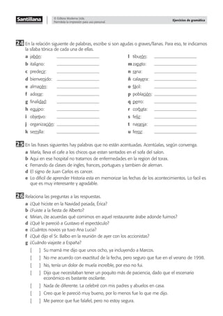 © Editora Moderna Ltda.
Permitida la impresión para uso personal.
Ejercicios de gramática
24 En la relación siguiente de palabras, escribe si son agudas o graves/llanas. Para eso, te indicamos
la sílaba tónica de cada una de ellas.
a jabón: l tiburón:
b italiano: m zapato:
c predecir: n rana:
d bienvenido: ñ calavera:
e almacén: o fácil:
f adorar: p población:
g ﬁnalidad: q perro:
h equipo: r corbata:
i objetivo: s feliz:
j organización: t naranja:
k semilla: u feroz:
25 En las frases siguientes hay palabras que no están acentuadas. Acentúalas, según convenga.
a María, lleva el cafe a los chicos que estan sentados en el sofa del salon.
b Aqui en ese hospital no tratamos de enfermedades en la region del torax.
c Fernando da clases de ingles, frances, portugues y tambien de aleman.
d El signo de Juan Carlos es cancer.
e Lo diﬁcil de aprender Historia esta en memorizar las fechas de los acontecimientos. Lo facil es
que es muy interesante y agradable.
26 Relaciona las preguntas a las respuestas.
a ¿Qué hiciste en la Navidad pasada, Érica?
b ¿Fuiste a la ﬁesta de Alberto?
c Mirian, ¿te acuerdas qué comimos en aquel restaurante árabe adonde fuimos?
d ¿Qué le pareció a Gustavo el espectáculo?
e ¿Cuántos novios ya tuvo Ana Lucia?
f ¿Qué dijo el Sr. Balbo en la reunión de ayer con los accionistas?
g ¿Cuándo viajaste a España?
[ ] Su mamá me dijo que unos ocho, ya incluyendo a Marcos.
[ ] No me acuerdo con exactitud de la fecha, pero seguro que fue en el verano de 1998.
[ ] No, tenía un dolor de muela increíble, por eso no fui.
[ ] Dijo que necesitaban tener un poquito más de paciencia, dado que el escenario
económico es bastante oscilante.
[ ] Nada de diferente. La celebré con mis padres y abuelos en casa.
[ ] Creo que le pareció muy bueno, por lo menos fue lo que me dijo.
[ ] Me parece que fue falafel, pero no estoy segura.
 