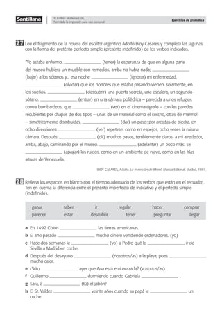 © Editora Moderna Ltda.
Permitida la impresión para uso personal.
Ejercicios de gramática
27 Lee el fragmento de la novela del escritor argentino Adolfo Bioy Casares y completa las lagunas
con la forma del pretérito perfecto simple (pretérito indeﬁnido) de los verbos indicados.
“Yo estaba enfermo. (tener) la esperanza de que en alguna parte
del museo hubiera un mueble con remedios; arriba no había nada;
(bajar) a los sótanos y... esa noche (ignorar) mi enfermedad,
(olvidar) que los horrores que estaba pasando vienen, solamente, en
los sueños. (descubrir) una puerta secreta, una escalera, un segundo
sótano. (entrar) en una cámara poliédrica – parecida a unos refugios
contra bombardeos, que (ver) en el cinematógrafo – con las paredes
recubiertas por chapas de dos tipos – unas de un material como el corcho, otras de mármol
– simétricamente distribuidas. (dar) un paso: por arcadas de piedra, en
ocho direcciones (ver) repetirse, como en espejos, ocho veces la misma
cámara. Después (oír) muchos pasos, terriblemente claros, a mi alrededor,
arriba, abajo, caminando por el museo. (adelantar) un poco más: se
(apagar) los ruidos, como en un ambiente de nieve, como en las frías
alturas de Venezuela.
BIOY CASARES, Adolfo. La invención de Morel. Alianza Editorial: Madrid, 1981.
28 Rellena los espacios en blanco con el tiempo adecuado de los verbos que están en el recuadro.
Ten en cuenta la diferencia entre el pretérito imperfecto de indicativo y el perfecto simple
(indeﬁnido).
ganar saber ir regalar hacer comprar
parecer estar descubrir tener preguntar llegar
a En 1492 Colón las tierras americanas.
b El año pasado mucho dinero vendiendo ordenadores. (yo)
c Hace dos semanas le (yo) a Pedro qué le ir de
Sevilla a Madrid en coche.
d Después del desayuno (nosotros/as) a la playa, pues
mucho calor.
e ¿Sólo ayer que Ana está embarazada? (vosotros/as)
f Guillermo durmiendo cuando Gabriela .
g Sara, ¿ (tú) el jabón?
h El Sr. Valdez veinte años cuando su papá le un
coche.
 