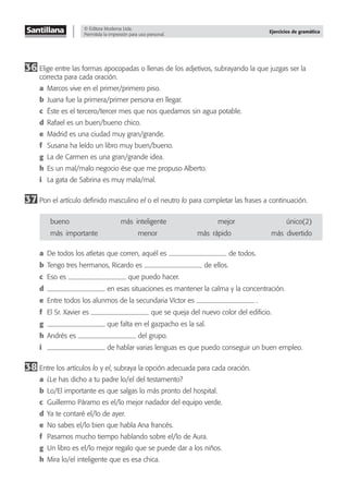 © Editora Moderna Ltda.
Permitida la impresión para uso personal.
Ejercicios de gramática
36 Elige entre las formas apocopadas o llenas de los adjetivos, subrayando la que juzgas ser la
correcta para cada oración.
a Marcos vive en el primer/primero piso.
b Juana fue la primera/primer persona en llegar.
c Éste es el tercero/tercer mes que nos quedamos sin agua potable.
d Rafael es un buen/bueno chico.
e Madrid es una ciudad muy gran/grande.
f Susana ha leído un libro muy buen/bueno.
g La de Carmen es una gran/grande idea.
h Es un mal/malo negocio ése que me propuso Alberto.
i La gata de Sabrina es muy mala/mal.
37 Pon el artículo deﬁnido masculino el o el neutro lo para completar las frases a continuación.
bueno más–inteligente mejor único(2)
más–importante menor más–rápido más–divertido
a De todos los atletas que corren, aquél es de todos.
b Tengo tres hermanos, Ricardo es de ellos.
c Eso es que puedo hacer.
d en esas situaciones es mantener la calma y la concentración.
e Entre todos los alunmos de la secundaria Víctor es .
f El Sr. Xavier es que se queja del nuevo color del ediﬁcio.
g que falta en el gazpacho es la sal.
h Andrés es del grupo.
i de hablar varias lenguas es que puedo conseguir un buen empleo.
38 Entre los artículos lo y el, subraya la opción adecuada para cada oración.
a ¿Le has dicho a tu padre lo/el del testamento?
b Lo/El importante es que salgas lo más pronto del hospital.
c Guillermo Páramo es el/lo mejor nadador del equipo verde.
d Ya te contaré el/lo de ayer.
e No sabes el/lo bien que habla Ana francés.
f Pasamos mucho tiempo hablando sobre el/lo de Aura.
g Un libro es el/lo mejor regalo que se puede dar a los niños.
h Mira lo/el inteligente que es esa chica.
 