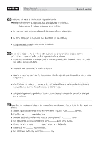 © Editora Moderna Ltda.
Permitida la impresión para uso personal.
Ejercicios de gramática
39 Transforma las frases a continuación según el modelo.
Modelo: Pablo sólo ve el momento más emocionante de la película.
Pablo sólo ve lo más emocionante de la película.
a La cosa que más me gustaba hacer de joven era salir con mis amigos.
b La gente lloraba en el momento más dramático del espectáculo.
c El aspecto más bonito de ese cuadro es el color.
40 En las frases relacionadas a continuación, sustituye los complementos directos por los
pronombres complemento la, las, lo, los para evitar la repetición.
a Laura hizo una tarta de limón que parecía estar muy buena, pero ella no comió la tarta, sólo
sus padres comieron la tarta.
b Si quieres leer las revistas, te presto las revistas.
c Ayer hice todos los ejercicios de Matemáticas. Hice los ejercicios de Matemáticas sin consultar
ningún libro.
d Geraldo ha comprado un coche verde. Todos los días él lleva el coche verde al mecánico y
enseguida pasa casi tres horas limpiando el coche verde.
e A Augusto le gustan los periódicos. Es una costumbre suya comprar los periódicos siempre
por la mañana.
41 Completa las oraciones abajo con los pronombres complemento directo lo, la, los, las, según sea
el caso.
a ¿Sabes aquella casa blanca que a mi mamá tanto le gusta? Pues compré.
b Este libro me prestó Bárbara.
c ¿Quieres saber si como la carne de vaca, cerdo y ternera? Sí, como.
d Los pantalones que estaban sobre la cama puse en tu maleta.
e El autobús, el conductor aparcó al otro lado de la calle.
f Esta blusa, me regaló Daniela.
g Los billetes de avión, voy a comprar hoy.
 