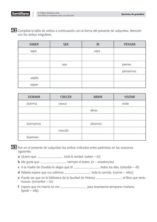 © Editora Moderna Ltda.
Permitida la impresión para uso personal.
Ejercicios de gramática
42 Completa la tabla de verbos a continuación con la forma del presente de subjuntivo. Atención
con los verbos irregulares.
SABER SER IR PENSAR
sepa vaya
sea piense
pensemos
sepáis
sepan
DORMIR CRECER ABRIR VISITAR
duerma crezca visite
abras
durmamos abramos
crezcáis
duerman
43 Pon en el presente de subjuntivo los verbos indicados entre paréntesis en las oraciones
siguientes.
a Quiero que toda la verdad. (saber – tú)
b Me gusta que siempre al teatro. (ir – vosotros/as)
c A la madre de Osvaldo le alegra que él todos los días. (estudiar – él)
d Rafaela espera que sus sobrinos toda la comida. (comer – ellos)
e Puede ser que en la biblioteca de la facultad de Historia el libro que tanto
buscas. (encontrar – tú)
f Espero que mi mamá no me para levantarme temprano mañana.
(pedir – ella)
 