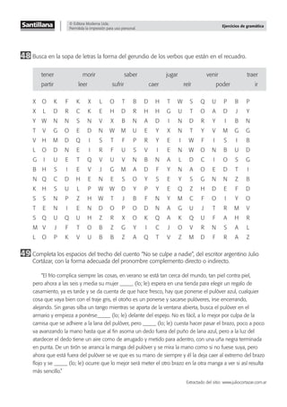 © Editora Moderna Ltda.
Permitida la impresión para uso personal.
Ejercicios de gramática
48 Busca en la sopa de letras la forma del gerundio de los verbos que están en el recuadro.
tener morir saber jugar venir traer
partir leer sufrir caer reír poder ir
X O K F K X L O T B D H T W S Q U P B P
X L D R C K E H D R H H G U T O A D J Y
Y W N N S N V X B N A D I N D R Y I B N
T V G O E D N W M U E Y X N T Y V M G G
V H M D Q I S T F P R Y E I W F I S I B
L O D N E I R F U S V I E N W O N B U D
G I U E T Q V U V N B N A L D C I O S G
B H S I E V J G M A D F Y N A O E D T I
N Q C D H E N E S O Y S E Y S G N N Z B
K H S U L P W W D Y P Y E Q Z H D E F D
S S N P Z H W T J B F N Y M C F O I Y O
T E N I E N D O P O D N A G U J T R M V
S Q U Q U H Z R X O K Q A K Q U F A H R
M V J F T O B Z G Y I C J O V R N S A L
L O P K V U B B Z A Q T V Z M D F R A Z
49 Completa los espacios del trecho del cuento “No se culpe a nadie”, del escritor argentino Julio
Cortázar, con la forma adecuada del pronombre complemento directo o indirecto.
“El frío complica siempre las cosas, en verano se está tan cerca del mundo, tan piel contra piel,
pero ahora a las seis y media su mujer _____ (lo; le) espera en una tienda para elegir un regalo de
casamiento, ya es tarde y se da cuenta de que hace fresco, hay que ponerse el pulóver azul, cualquier
cosa que vaya bien con el traje gris, el otoño es un ponerse y sacarse pulóveres, irse encerrando,
alejando. Sin ganas silba un tango mientras se aparta de la ventana abierta, busca el pulóver en el
armario y empieza a ponérse_____ (lo; le) delante del espejo. No es fácil, a lo mejor por culpa de la
camisa que se adhiere a la lana del pulóver, pero _____ (lo; le) cuesta hacer pasar el brazo, poco a poco
va avanzando la mano hasta que al ﬁn asoma un dedo fuera del puño de lana azul, pero a la luz del
atardecer el dedo tiene un aire como de arrugado y metido para adentro, con una uña negra terminada
en punta. De un tirón se arranca la manga del pulóver y se mira la mano como si no fuese suya, pero
ahora que está fuera del pulóver se ve que es su mano de siempre y él la deja caer al extremo del brazo
ﬂojo y se _____ (lo; le) ocurre que lo mejor será meter el otro brazo en la otra manga a ver si así resulta
más sencillo.”
Extractado del sitio: www.juliocortazar.com.ar
 