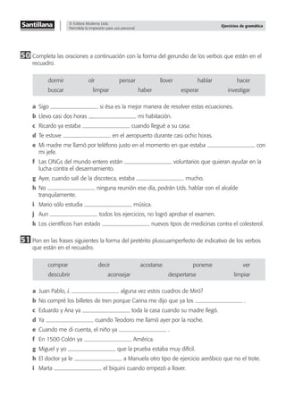 © Editora Moderna Ltda.
Permitida la impresión para uso personal.
Ejercicios de gramática
50 Completa las oraciones a continuación con la forma del gerundio de los verbos que están en el
recuadro.
dormir oír pensar llover hablar hacer
buscar limpiar haber esperar investigar
a Sigo si ésa es la mejor manera de resolver estas ecuaciones.
b Llevo casi dos horas mi habitación.
c Ricardo ya estaba cuando llegué a su casa.
d Te estuve en el aeropuerto durante casi ocho horas.
e Mi madre me llamó por teléfono justo en el momento en que estaba con
mi jefe.
f Las ONGs del mundo entero están voluntarios que quieran ayudar en la
lucha contra el desarmamiento.
g Ayer, cuando salí de la discoteca, estaba mucho.
h No ninguna reunión ese día, podrán Uds. hablar con el alcalde
tranquilamente.
i Mario sólo estudia música.
j Aun todos los ejercicios, no logró aprobar el examen.
k Los cientíﬁcos han estado nuevos tipos de medicinas contra el colesterol.
51 Pon en las frases siguientes la forma del pretérito pluscuamperfecto de indicativo de los verbos
que están en el recuadro.
comprar decir acostarse ponerse ver
descubrir aconsejar despertarse limpiar
a Juan Pablo, ¿ alguna vez estos cuadros de Miró?
b No compré los billetes de tren porque Carina me dijo que ya los .
c Eduardo y Ana ya toda la casa cuando su madre llegó.
d Ya cuando Teodoro me llamó ayer por la noche.
e Cuando me di cuenta, el niño ya .
f En 1500 Colón ya América.
g Miguel y yo que la prueba estaba muy difícil.
h El doctor ya le a Manuela otro tipo de ejercicio aeróbico que no el trote.
i Marta el biquini cuando empezó a llover.
 