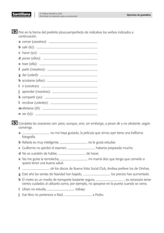 © Editora Moderna Ltda.
Permitida la impresión para uso personal.
Ejercicios de gramática
52 Pon en la forma del pretérito pluscuamperfecto de indicativo los verbos indicados a
continuación.
a comer (vosotros):
b salir (tú):
c hacer (yo):
d poner (ellos):
e traer (ella):
f partir (nosotros):
g dar (usted):
h acostarse (ellas):
i ir (vosotras):
j aprender (nosotras):
k compartir (yo):
l recobrar (ustedes):
m afeitarse (él):
n ser (tú):
53 Completa las oraciones con: pero, aunque, sino, sin embargo, a pesar de y no obstante, según
convenga.
a no me haya gustado, la película que vimos ayer tiene una bellísima
fotografía.
b Rafaela es muy inteligente, no le gusta estudiar.
c Guillerme no aprobó el examen, haberse preparado mucho.
d No es cuestión de hablar, de hacer.
e No me gusta la remolacha, mi mamá dice que tengo que comerla si
quiero tener una buena salud.
f oír los discos de Buena Vista Social Club, Andrea preﬁere los de Orishas.
g Este año las ventas de Navidad han bajado, los precios han aumentado.
h El metro es un medio de transporte bastante seguro, , es necesario tener
ciertos cuidados al utilizarlo como, por ejemplo, no apoyarse en la puerta cuando se cierra.
i Ulises no estudia, trabaja.
j Ese libro no pertenece a Raúl, a Pedro.
 