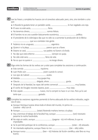 © Editora Moderna Ltda.
Permitida la impresión para uso personal.
Ejercicios de gramática
54 Lee las frases y completa los huecos con el conectivo adecuado: pero, sino, sino también o sino
que.
a A Ricardo le gustaría tener un pantalón verde, le han regalado uno rojo.
b El vaso no está vacío, lleno.
c No tenemos dinero, somos felices.
d El hambre no es una cuestión básicamente económica, política.
e El presidente de la siderúrgica dijo que no sólo va a aumentar la producción de la fábrica
que va a contratar más gente.
f Federico no es uruguayo, argentino.
g Quiero ir a la playa, parece que va a llover.
h Daiane se casó, sus padres no fueron a la boda.
i No dije que está enfermo siempre se queja.
j No sólo está sano lleno de vida.
k No es que no quiero ir no tengo dinero.
55 Elige entre las formas de los verbos ser y estar para completar las oraciones a continuación.
a Esta comida riquísima.
b Juan Pedro aún joven cuando lo conocí.
c Los ojos de Gabriel azules.
d Mafalda muy guapa hoy.
e Glaucia delgada, ahora gorda.
f Después de la Navidad, las ropas del centro comercial muy baratas.
g El coche de Douglas necesita reparos, pues muy viejo.
h Este zapato nuevo, me lo compré no hace ni un mes. Pero ya lo usé
tanto que gastado.
56 Completa las oraciones siguientes poniendo la forma adecuada de los verbos indicados, según
sea el caso.
a Aunque Henrique tuviese ahora todo el dinero del mundo, mi prima no
(casarse - ella) con él.
b Aunque (estar) lloviendo mañana iremos a la playa.
c Voy a terminar el trabajo de la facultad hoy, aunque (ser) necesario
pasarme la noche haciéndolo.
d No viajo en avión, aunque (pagarse - tú) mil millones, lo que es
improbable.
e Se le permitió participar de la conferencia, aunque (estar – él) atrasado.
f He intentado explicarme, aunque Flavia no me (dar – ella) oídos.
g Aunque nunca (leer – tú) historias de ﬁcción cientíﬁca, este libro es muy
bueno.
 
