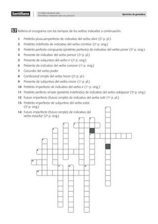 © Editora Moderna Ltda.
Permitida la impresión para uso personal.
Ejercicios de gramática
57 Rellena el crucigrama con los tiempos de los verbos indicados a continuación.
1 Pretérito pluscuamperfecto de indicativo del verbo abrir (2a
p. pl.)
2 Pretérito indeﬁnido de indicativo del verbo cambiar (2a
p. sing.)
3 Pretérito perfecto compuesto (pretérito perfecto) de indicativo del verbo poner (3a
p. sing.)
4 Presente de indicativo del verbo pensar (3a
p. pl.)
5 Presente de subjuntivo del verbo ir (2a
p. sing.)
6 Presente de indicativo del verbo conocer (1a
p. sing.)
7 Gerundio del verbo poder
8 Condicional simple del verbo hacer (2a
p. pl.)
9 Presente de subjuntivo del verbo crecer (1a
p. pl.)
10 Pretérito imperfecto de indicativo del verbo ir (1a
p. sing.)
11 Pretérito perfecto simple (pretérito indeﬁnido) de indicativo del verbo adelgazar (3a
p. sing.)
12 Futuro imperfecto (futuro simple) de indicativo del verbo salir (1a
p. pl.)
13 Pretérito imperfecto de subjuntivo del verbo estar
(3a
p. sing.)
14 Futuro imperfecto (futuro simple) de indicativo del
verbo estudiar (2a
p. sing.)
1
3
2
4
6
8
9
10
14
11 12 13
7
5
 