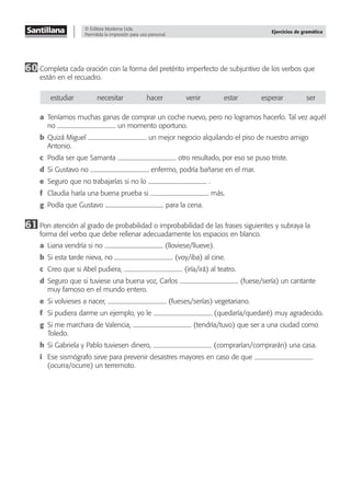 © Editora Moderna Ltda.
Permitida la impresión para uso personal.
Ejercicios de gramática
60 Completa cada oración con la forma del pretérito imperfecto de subjuntivo de los verbos que
están en el recuadro.
estudiar necesitar hacer venir estar esperar ser
a Teníamos muchas ganas de comprar un coche nuevo, pero no logramos hacerlo. Tal vez aquél
no un momento oportuno.
b Quizá Miguel un mejor negocio alquilando el piso de nuestro amigo
Antonio.
c Podía ser que Samanta otro resultado, por eso se puso triste.
d Si Gustavo no enfermo, podría bañarse en el mar.
e Seguro que no trabajarías si no lo .
f Claudia haría una buena prueba si más.
g Podía que Gustavo para la cena.
61 Pon atención al grado de probabilidad o improbabilidad de las frases siguientes y subraya la
forma del verbo que debe rellenar adecuadamente los espacios en blanco.
a Liana vendría si no (lloviese/llueve).
b Si esta tarde nieva, no (voy/iba) al cine.
c Creo que si Abel pudiera, (iría/irá) al teatro.
d Seguro que si tuviese una buena voz, Carlos (fuese/sería) un cantante
muy famoso en el mundo entero.
e Si volvieses a nacer, (fueses/serías) vegetariano.
f Si pudiera darme un ejemplo, yo le (quedaría/quedaré) muy agradecido.
g Si me marchara de Valencia, (tendría/tuvo) que ser a una ciudad como
Toledo.
h Si Gabriela y Pablo tuviesen dinero, (comprarían/comprarán) una casa.
i Ese sismógrafo sirve para prevenir desastres mayores en caso de que
(ocurra/ocurre) un terremoto.
 
