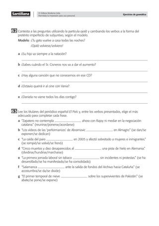 © Editora Moderna Ltda.
Permitida la impresión para uso personal.
Ejercicios de gramática
62 Contesta a las preguntas utilizando la partícula ojalá y cambiando los verbos a la forma del
pretérito imperfecto de subjuntivo, según el modelo.
Modelo: ¿Tu gato vuelve a casa todas las noches?
¡Ojalá volviese/volviera!
a ¿Su hijo va siempre a la natación?
b ¿Sabes cuándo el Sr. Cisneros nos va a dar el aumento?
c ¿Hay alguna canción que no conocemos en ese CD?
d ¿Octavio querrá ir al cine con Vania?
e ¿Daniela no viene todos los días contigo?
63 Lee los titulares del periódico español El País y, entre los verbos presentados, elige el más
adecuado para completar cada frase.
a “Zapatero no contempla ahora con Rajoy ni mediar en la negociación
catalana.” (reunirse/ponerse/acordarse)
b “Los vídeos de las ‘performances’ de Abramovic en Almagro.” (se dan/se
exponen/se dedican)
c “La caída del paro en 2005 y afectó sobretodo a mujeres e inmigrantes.”
(se rompió/se volvió/se frenó)
d “Cinco muertos y diez desaparecidos al una pista de hielo en Alemania.”
(dividirse/hundirse/marcharse)
e “La primera jornada laboral sin tabaco sin incidentes ni protestas.” (se ha
desarrollado/se ha manifestado/se ha consolidado)
f “Salamanca ante la salida de fondos del Archivo hacia Cataluña.” (se
acostumbra/se da/se divide)
g “El primer temporal de nieve sobre los supervivientes de Pakistán.” (se
abate/se pone/se expone)
 